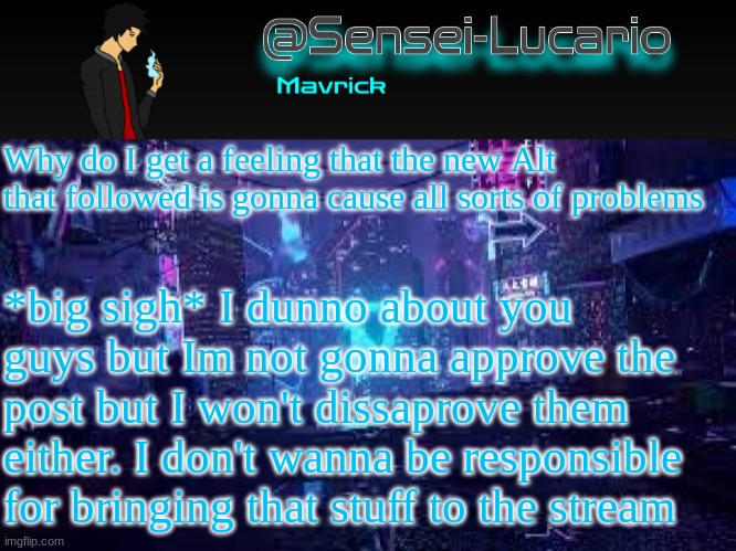 Senei-Lucario Neo Temp | Why do I get a feeling that the new Alt that followed is gonna cause all sorts of problems; *big sigh* I dunno about you guys but Im not gonna approve the post but I won't dissaprove them either. I don't wanna be responsible for bringing that stuff to the stream | image tagged in senei-lucario neo temp | made w/ Imgflip meme maker