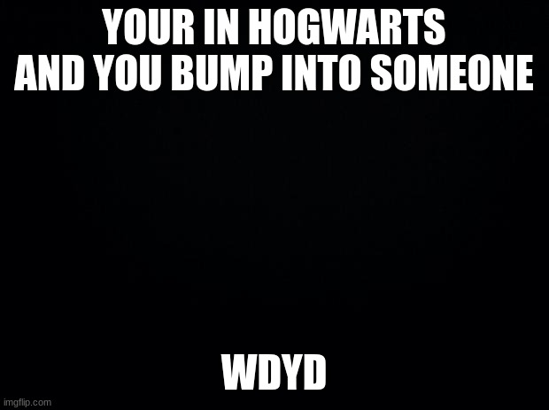 WDYD(you can pick your house[slytherin, ravenclaw, gryffindor, or hufflepuff], harry potter RP only) | YOUR IN HOGWARTS AND YOU BUMP INTO SOMEONE; WDYD | image tagged in black background | made w/ Imgflip meme maker