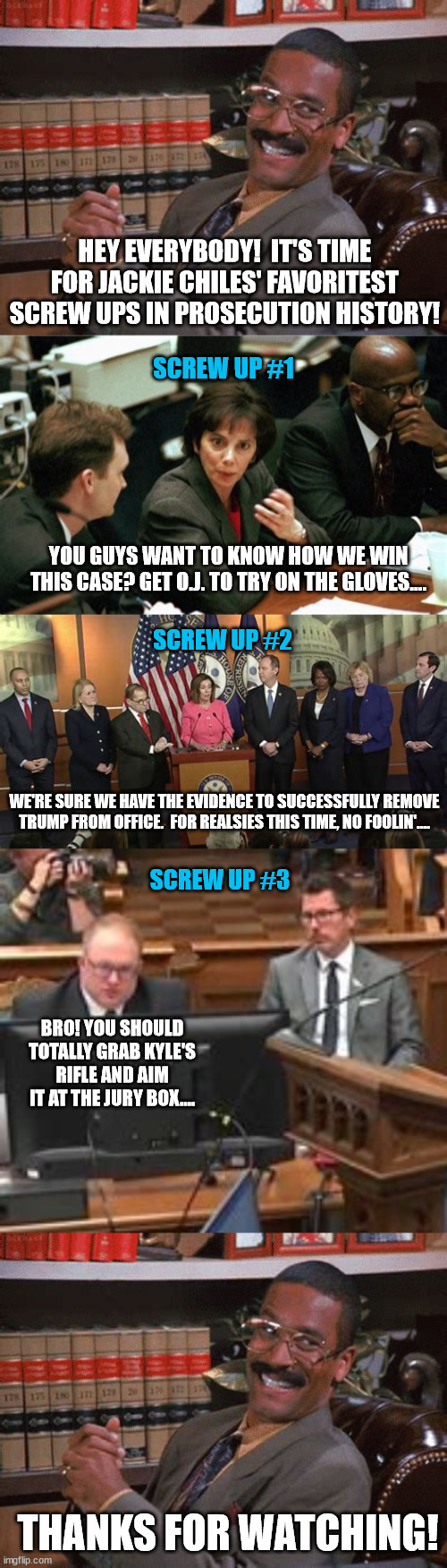 Epic legal fails | HEY EVERYBODY!  IT'S TIME FOR JACKIE CHILES' FAVORITEST SCREW UPS IN PROSECUTION HISTORY! SCREW UP #1; YOU GUYS WANT TO KNOW HOW WE WIN THIS CASE? GET O.J. TO TRY ON THE GLOVES.... SCREW UP #2; WE'RE SURE WE HAVE THE EVIDENCE TO SUCCESSFULLY REMOVE TRUMP FROM OFFICE.  FOR REALSIES THIS TIME, NO FOOLIN'.... SCREW UP #3; BRO! YOU SHOULD TOTALLY GRAB KYLE'S RIFLE AND AIM IT AT THE JURY BOX.... THANKS FOR WATCHING! | image tagged in political meme,prosecution fails,free kyle rittenhouse,gun safety | made w/ Imgflip meme maker