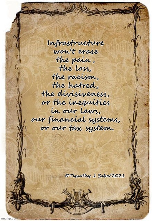 Infrastructure | Infrastructure 
won't erase 
the pain, 
the loss, 
the racism, 
the hatred, 
the divisiveness, 
or the inequities 
in our laws, 
our financial systems, 
or our tax system. ©Timothy J. Sabo/2021 | image tagged in infrastructure,racism,hatred,divisiveness,inequality,taxes | made w/ Imgflip meme maker