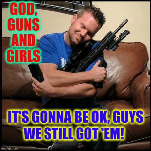 The 3 Gs (as long as men have the 4th G —GONADS) | GOD,
GUNS
AND
GIRLS WE STILL GOT 'EM! IT'S GONNA BE OK, GUYS | image tagged in vince vance,god,guns,girls,testosterone,memes | made w/ Imgflip meme maker