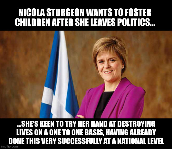 fostering hate | NICOLA STURGEON WANTS TO FOSTER CHILDREN AFTER SHE LEAVES POLITICS... ...SHE'S KEEN TO TRY HER HAND AT DESTROYING LIVES ON A ONE TO ONE BASIS, HAVING ALREADY DONE THIS VERY SUCCESSFULLY AT A NATIONAL LEVEL | image tagged in nicola sturgeon | made w/ Imgflip meme maker
