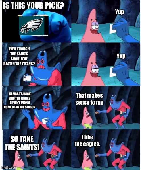 patrick not my wallet | Yup; IS THIS YOUR PICK? EVEN THOUGH THE SAINTS SHOULD’VE BEATEN THE TITANS? Yup; KAMARA’S BACK AND THE EAGLES HAVEN’T WON A HOME GAME ALL SEASON; That makes sense to me; I like the eagles. SO TAKE THE SAINTS! | image tagged in patrick not my wallet | made w/ Imgflip meme maker