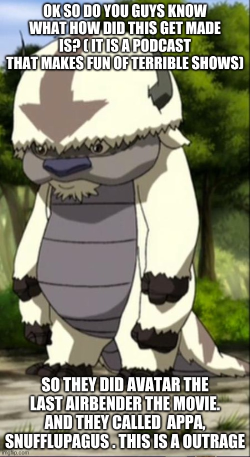 Appa | OK SO DO YOU GUYS KNOW WHAT HOW DID THIS GET MADE IS? ( IT IS A PODCAST THAT MAKES FUN OF TERRIBLE SHOWS); SO THEY DID AVATAR THE LAST AIRBENDER THE MOVIE. AND THEY CALLED  APPA, SNUFFLUPAGUS . THIS IS A OUTRAGE | image tagged in appa | made w/ Imgflip meme maker