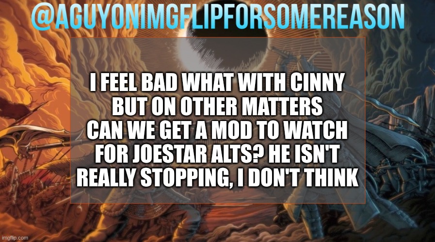 Guy's a class A douche | I FEEL BAD WHAT WITH CINNY
BUT ON OTHER MATTERS
CAN WE GET A MOD TO WATCH FOR JOESTAR ALTS? HE ISN'T REALLY STOPPING, I DON'T THINK | image tagged in aguyonimgflipforsomereason announcement template | made w/ Imgflip meme maker