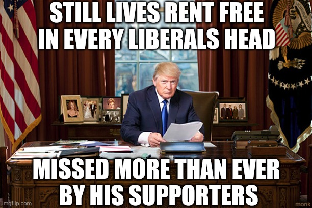 PRESIDENT TRUMP | STILL LIVES RENT FREE IN EVERY LIBERALS HEAD; MISSED MORE THAN EVER
 BY HIS SUPPORTERS | image tagged in president trump,donald trump,trump,conservatives | made w/ Imgflip meme maker