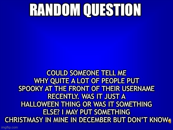 Quick Question | RANDOM QUESTION; COULD SOMEONE TELL ME WHY QUITE A LOT OF PEOPLE PUT SPOOKY AT THE FRONT OF THEIR USERNAME RECENTLY. WAS IT JUST A HALLOWEEN THING OR WAS IT SOMETHING ELSE? I MAY PUT SOMETHING CHRISTMASY IN MINE IN DECEMBER BUT DON’T KNOW | image tagged in question,spooky name | made w/ Imgflip meme maker