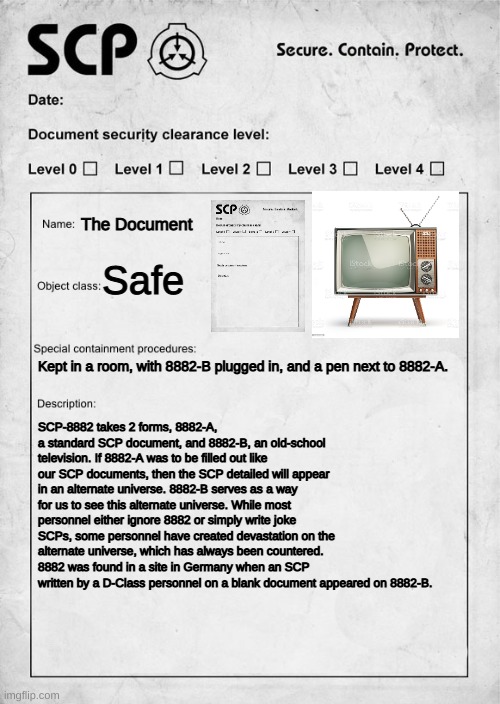 SCP-8882: The Document | The Document; Safe; Kept in a room, with 8882-B plugged in, and a pen next to 8882-A. SCP-8882 takes 2 forms, 8882-A, a standard SCP document, and 8882-B, an old-school television. If 8882-A was to be filled out like our SCP documents, then the SCP detailed will appear in an alternate universe. 8882-B serves as a way for us to see this alternate universe. While most personnel either ignore 8882 or simply write joke SCPs, some personnel have created devastation on the alternate universe, which has always been countered. 8882 was found in a site in Germany when an SCP written by a D-Class personnel on a blank document appeared on 8882-B. | image tagged in scp document | made w/ Imgflip meme maker