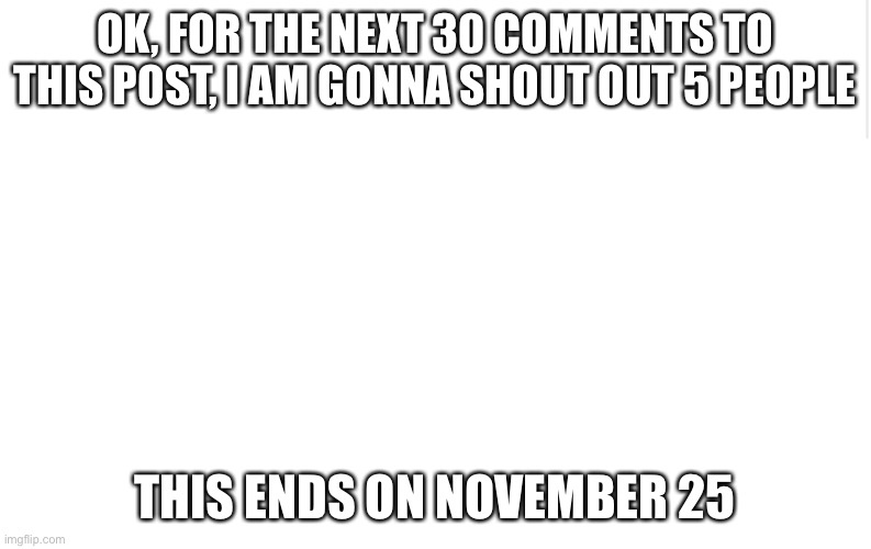 Hey |  OK, FOR THE NEXT 30 COMMENTS TO THIS POST, I AM GONNA SHOUT OUT 5 PEOPLE; THIS ENDS ON NOVEMBER 25 | image tagged in blank meme template | made w/ Imgflip meme maker