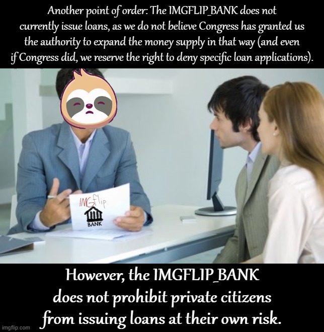 Point of order regarding loans, as we today received a request for a $10,000 loan. The request is denied. | Another point of order: The IMGFLIP_BANK does not currently issue loans, as we do not believe Congress has granted us the authority to expand the money supply in that way (and even if Congress did, we reserve the right to deny specific loan applications). However, the IMGFLIP_BANK does not prohibit private citizens from issuing loans at their own risk. | image tagged in sloth banker,loans,debt,imgflip_bank,imgflip bank,congress | made w/ Imgflip meme maker
