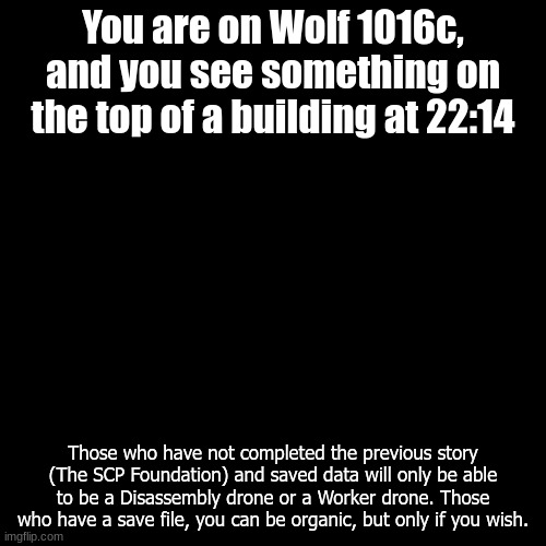 Please read the image. | You are on Wolf 1016c, and you see something on the top of a building at 22:14; Those who have not completed the previous story (The SCP Foundation) and saved data will only be able to be a Disassembly drone or a Worker drone. Those who have a save file, you can be organic, but only if you wish. | image tagged in blank transparent square,wolf 1016c | made w/ Imgflip meme maker