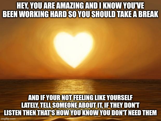 love you |  HEY, YOU ARE AMAZING AND I KNOW YOU'VE BEEN WORKING HARD SO YOU SHOULD TAKE A BREAK; AND IF YOUR NOT FEELING LIKE YOURSELF LATELY, TELL SOMEONE ABOUT IT, IF THEY DON'T LISTEN THEN THAT'S HOW YOU KNOW YOU DON'T NEED THEM | image tagged in love | made w/ Imgflip meme maker