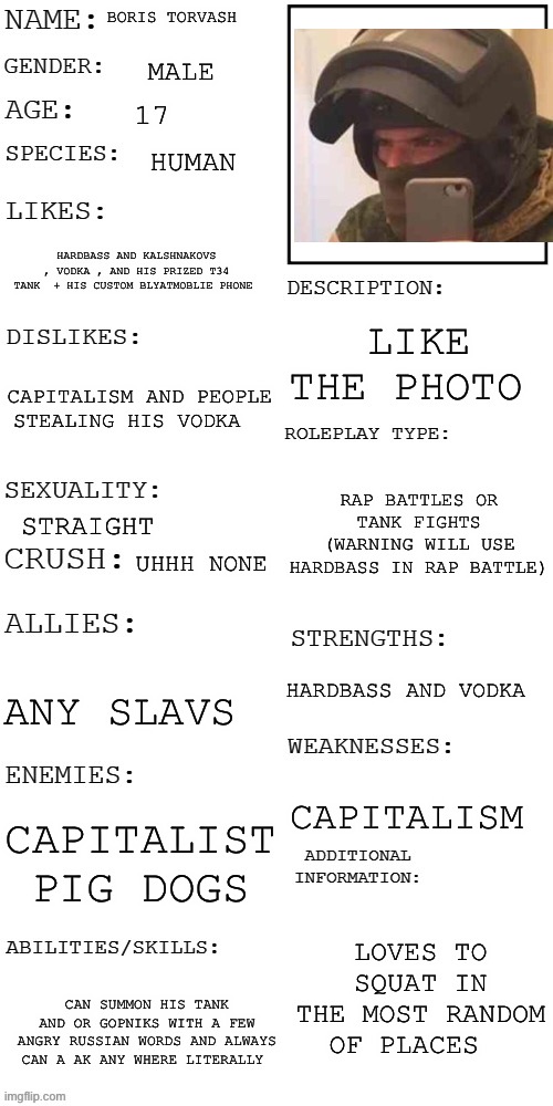 SLAV | BORIS TORVASH; MALE; 17; HUMAN; HARDBASS AND KALSHNAKOVS , VODKA , AND HIS PRIZED T34 TANK  + HIS CUSTOM BLYATMOBLIE PHONE; LIKE THE PHOTO; CAPITALISM AND PEOPLE STEALING HIS VODKA; RAP BATTLES OR TANK FIGHTS (WARNING WILL USE HARDBASS IN RAP BATTLE); STRAIGHT; UHHH NONE; HARDBASS AND VODKA; ANY SLAVS; CAPITALISM; CAPITALIST  PIG DOGS; LOVES TO SQUAT IN THE MOST RANDOM OF PLACES; CAN SUMMON HIS TANK AND OR GOPNIKS WITH A FEW ANGRY RUSSIAN WORDS AND ALWAYS CAN A AK ANY WHERE LITERALLY | image tagged in updated roleplay oc showcase,cyka blyat,oh wow are you actually reading these tags | made w/ Imgflip meme maker