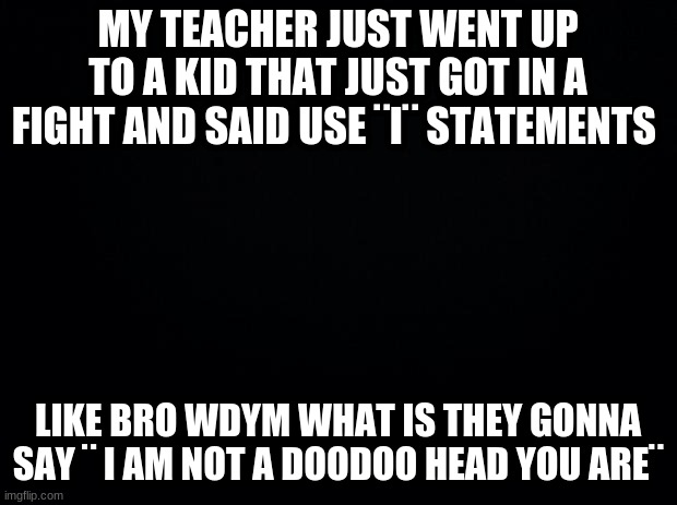 Black background | MY TEACHER JUST WENT UP TO A KID THAT JUST GOT IN A FIGHT AND SAID USE ¨I¨ STATEMENTS; LIKE BRO WDYM WHAT IS THEY GONNA SAY ¨ I AM NOT A DOODOO HEAD YOU ARE¨ | image tagged in black background,wdym,why are you reading this,stop reading the tags,i said stop | made w/ Imgflip meme maker