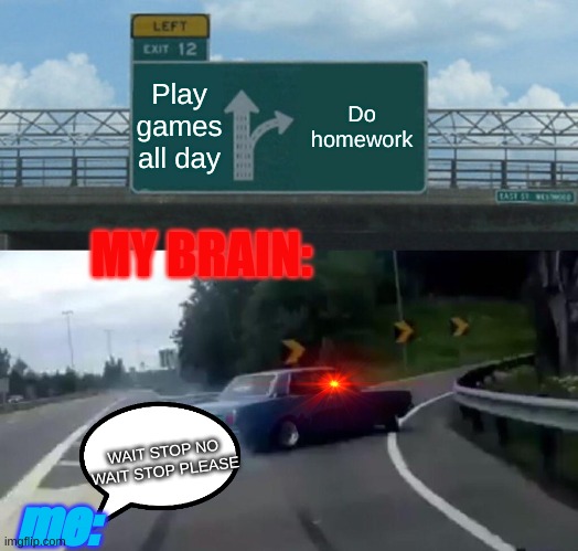 WAIT DONT GO THERE | Play games all day; Do homework; MY BRAIN:; WAIT STOP NO WAIT STOP PLEASE; me: | image tagged in memes,left exit 12 off ramp | made w/ Imgflip meme maker