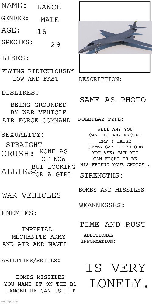 A B1 cause why not | LANCE; MALE; 16; 29; FLYING RIDICULOUSLY LOW AND FAST; SAME AS PHOTO; BEING GROUNDED BY WAR VEHICLE AIR FORCE COMMAND; WELL ANY YOU CAN  DO ANY EXCEPT ERP ( CAUSE GOTTA SAY IT BEFORE YOU ASK) BUT YOU CAN FIGHT OR BE HIS FRIEND YOUR CHOICE . NONE AS OF NOW BUT LOOKING FOR A GIRL; STRAIGHT; BOMBS AND MISSILES; WAR VEHICLES; TIME AND RUST; IMPERIAL  MECHANITE ARMY AND AIR AND NAVEL; IS VERY  LONELY. BOMBS MISSILES YOU NAME IT ON THE B1 LANCER HE CAN USE IT | image tagged in updated roleplay oc showcase | made w/ Imgflip meme maker