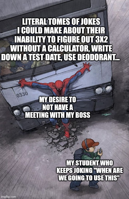 Spiderman holding back a bus | LITERAL TOMES OF JOKES I COULD MAKE ABOUT THEIR INABILITY TO FIGURE OUT 3X2 WITHOUT A CALCULATOR, WRITE DOWN A TEST DATE, USE DEODORANT... MY DESIRE TO NOT HAVE A MEETING WITH MY BOSS; MY STUDENT WHO KEEPS JOKING "WHEN ARE WE GOING TO USE THIS" | image tagged in spiderman holding back a bus,teachers,math,jokes | made w/ Imgflip meme maker