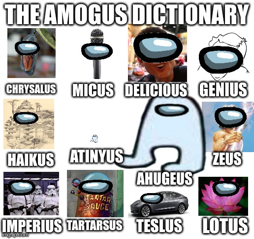 Amogus Dictionary 7 | THE AMOGUS DICTIONARY; CHRYSALUS; GENIUS; MICUS; DELICIOUS; ATINYUS; ZEUS; HAIKUS; AHUGEUS; LOTUS; TESLUS; IMPERIUS; TARTARSUS | image tagged in blank white template,amogus,dictionary,sus | made w/ Imgflip meme maker