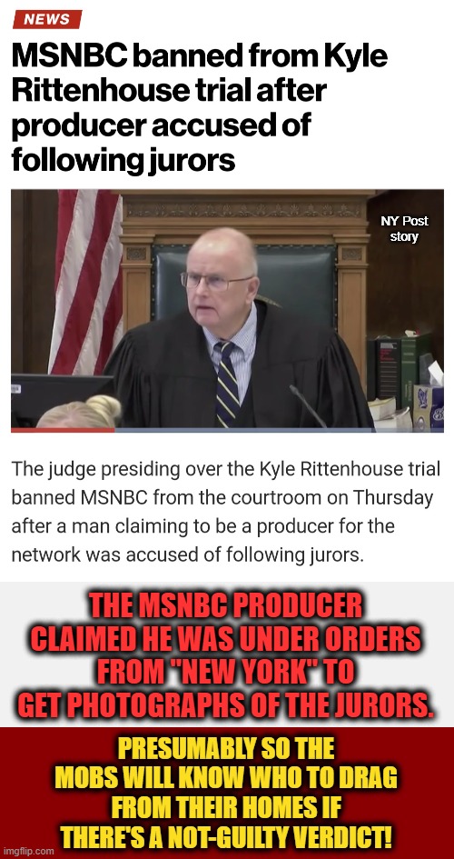 This is the 'brave new world' progressives are building! | NY Post
story; THE MSNBC PRODUCER CLAIMED HE WAS UNDER ORDERS FROM "NEW YORK" TO GET PHOTOGRAPHS OF THE JURORS. PRESUMABLY SO THE MOBS WILL KNOW WHO TO DRAG FROM THEIR HOMES IF THERE'S A NOT-GUILTY VERDICT! | image tagged in dark red solid,memes,kyle rittenhouse,trial,msnbc,banned | made w/ Imgflip meme maker