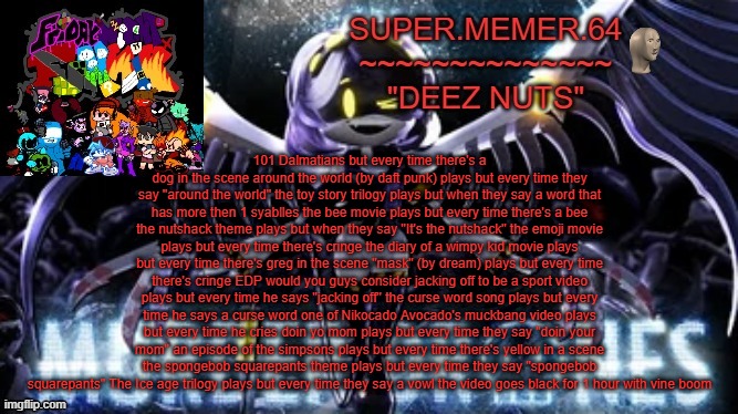 Super.memer.64 | 101 Dalmatians but every time there's a dog in the scene around the world (by daft punk) plays but every time they say "around the world" the toy story trilogy plays but when they say a word that has more then 1 syablles the bee movie plays but every time there's a bee the nutshack theme plays but when they say "It's the nutshack" the emoji movie plays but every time there's cringe the diary of a wimpy kid movie plays but every time there's greg in the scene "mask" (by dream) plays but every time there's cringe EDP would you guys consider jacking off to be a sport video plays but every time he says "jacking off" the curse word song plays but every time he says a curse word one of Nikocado Avocado's muckbang video plays but every time he cries doin yo mom plays but every time they say "doin your mom" an episode of the simpsons plays but every time there's yellow in a scene the spongebob squarepants theme plays but every time they say "spongebob squarepants" The Ice age trilogy plays but every time they say a vowl the video goes black for 1 hour with vine boom | image tagged in super memer 64 | made w/ Imgflip meme maker