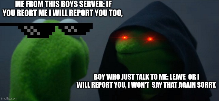 roblox boys sever | ME FROM THIS BOYS SERVER: IF YOU REORT ME I WILL REPORT YOU TOO, BOY WHO JUST TALK TO ME: LEAVE  OR I WILL REPORT YOU, I WON'T  SAY THAT AGA | image tagged in memes,evil kermit | made w/ Imgflip meme maker