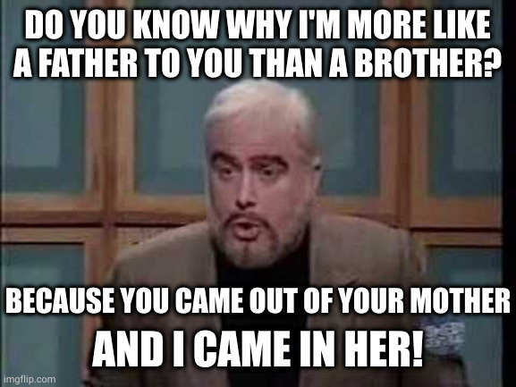 I pose a riddle to you, Trebek | DO YOU KNOW WHY I'M MORE LIKE
A FATHER TO YOU THAN A BROTHER? BECAUSE YOU CAME OUT OF YOUR MOTHER; AND I CAME IN HER! | image tagged in snl jeopardy sean connery | made w/ Imgflip meme maker