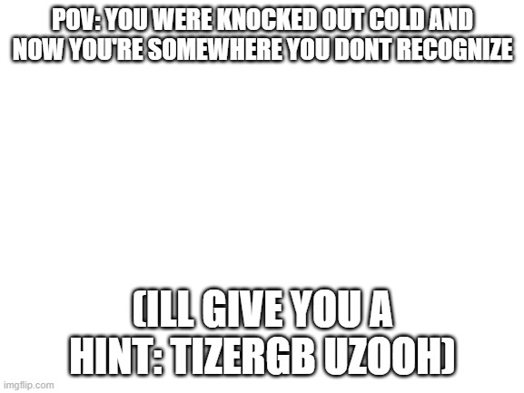 FI RM TIZERGB UZOOH MLD WFNYL | POV: YOU WERE KNOCKED OUT COLD AND NOW YOU'RE SOMEWHERE YOU DONT RECOGNIZE; (ILL GIVE YOU A HINT: TIZERGB UZOOH) | image tagged in blank white template | made w/ Imgflip meme maker
