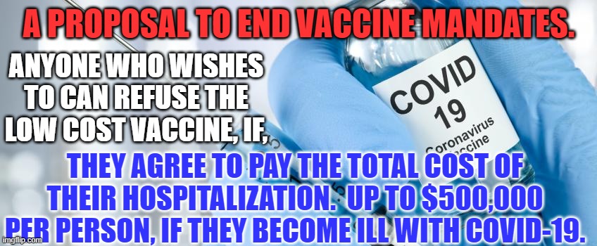 You are free to accept responsibility for the outcomes of your life choices. | A PROPOSAL TO END VACCINE MANDATES. ANYONE WHO WISHES TO CAN REFUSE THE LOW COST VACCINE, IF, THEY AGREE TO PAY THE TOTAL COST OF THEIR HOSPITALIZATION.  UP TO $500,000 PER PERSON, IF THEY BECOME ILL WITH COVID-19. | image tagged in politics | made w/ Imgflip meme maker