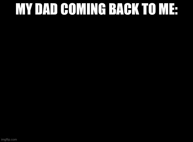 blank black | MY DAD COMING BACK TO ME: | image tagged in blank black | made w/ Imgflip meme maker