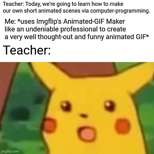 Professional Animation For Dummies | Teacher: Today, we're going to learn how to make our own short animated scenes via computer-programming. Me: *uses Imgflip's Animated-GIF Maker like an undeniable professional to create a very well thought-out and funny animated GIF*; Teacher: | image tagged in memes,surprised pikachu,animation,gif,school,imgflip | made w/ Imgflip meme maker