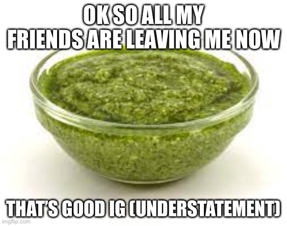 (Mod note: This happens to the best of us) | OK SO ALL MY FRIENDS ARE LEAVING ME NOW; THAT’S GOOD IG (UNDERSTATEMENT) | image tagged in basil pesto | made w/ Imgflip meme maker