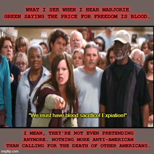 "We are the party of America, we are the good guys..." (Yeah, right...) | WHAT I SEE WHEN I HEAR MARJORIE GREEN SAYING THE PRICE FOR FREEDOM IS BLOOD. "We must have blood sacrifice! Expiation!"; I MEAN, THEY'RE NOT EVEN PRETENDING ANYMORE. NOTHING MORE ANTI-AMERICAN THAN CALLING FOR THE DEATH OF OTHER AMERICANS. | image tagged in terrorists,right wing,maga,hypocrites,patriot,illiterate | made w/ Imgflip meme maker