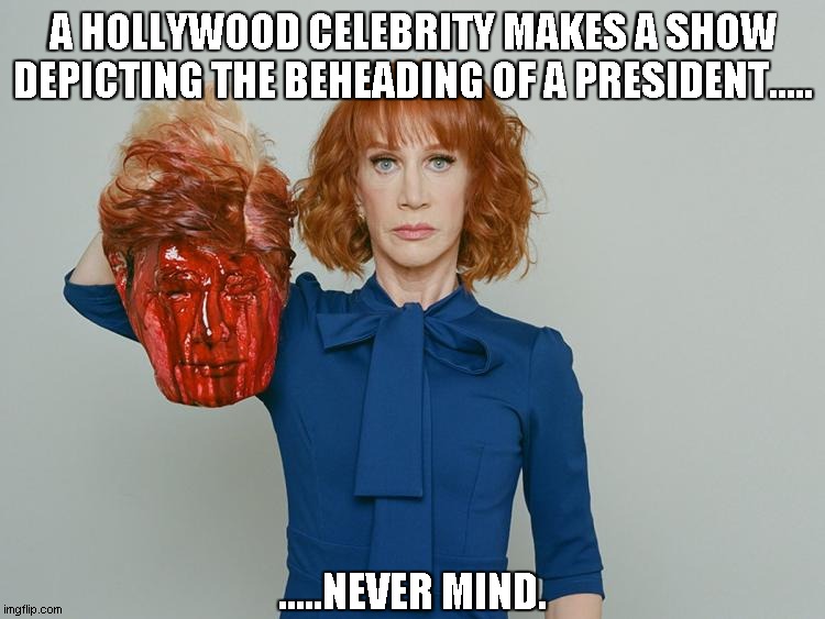 Kathy Griffin Tolerance | A HOLLYWOOD CELEBRITY MAKES A SHOW DEPICTING THE BEHEADING OF A PRESIDENT..... .....NEVER MIND. | image tagged in kathy griffin tolerance | made w/ Imgflip meme maker