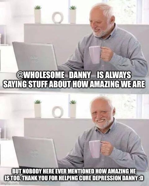 @Wholesome_Danny_ is amazing too ^^ | @WHOLESOME_DANNY_ IS ALWAYS SAYING STUFF ABOUT HOW AMAZING WE ARE; BUT NOBODY HERE EVER MENTIONED HOW AMAZING HE IS TOO. THANK YOU FOR HELPING CURE DEPRESSION DANNY :D | image tagged in memes,wholesomedanny,imgflip users,kindness | made w/ Imgflip meme maker