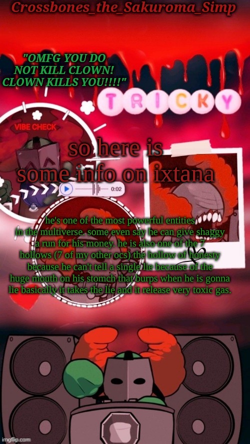 imma explain more about his powers in a later post | so here is some info on ixtana; he's one of the most powerful entities in the multiverse. some even say he can give shaggy a run for his money. he is also one of the 7 hollows (7 of my other ocs) the hollow of honesty because he can't tell a single lie because of the huge mouth on his stomch that burps when he is gonna lie basically it takes the lie and it release very toxic gas. | image tagged in crossbones tricky omfg clown tempyyy ty sayori | made w/ Imgflip meme maker