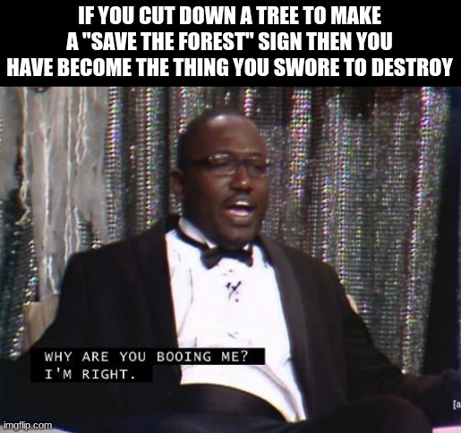Why are you booing me? I'm right. | IF YOU CUT DOWN A TREE TO MAKE A "SAVE THE FOREST" SIGN THEN YOU HAVE BECOME THE THING YOU SWORE TO DESTROY | image tagged in why are you booing me i'm right | made w/ Imgflip meme maker