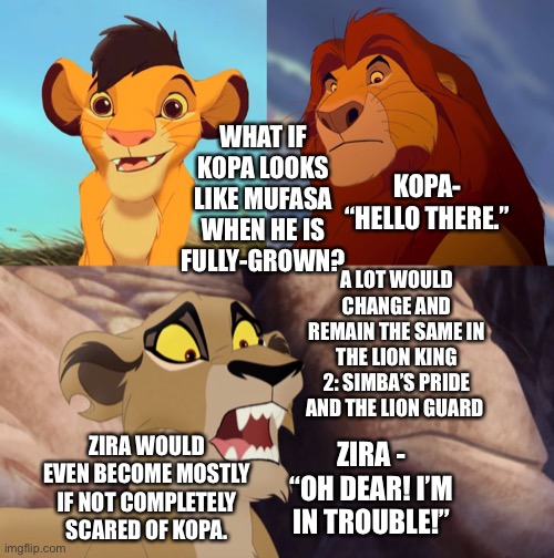 What if Kopa looks like Mufasa in The Lion King & The Lion Guard? | WHAT IF KOPA LOOKS LIKE MUFASA WHEN HE IS FULLY-GROWN? KOPA- “HELLO THERE.”; A LOT WOULD CHANGE AND REMAIN THE SAME IN THE LION KING 2: SIMBA’S PRIDE AND THE LION GUARD; ZIRA WOULD EVEN BECOME MOSTLY IF NOT COMPLETELY SCARED OF KOPA. ZIRA - “OH DEAR! I’M IN TROUBLE!” | image tagged in disney,the lion king,kopa,mufasa,funny memes,what if | made w/ Imgflip meme maker
