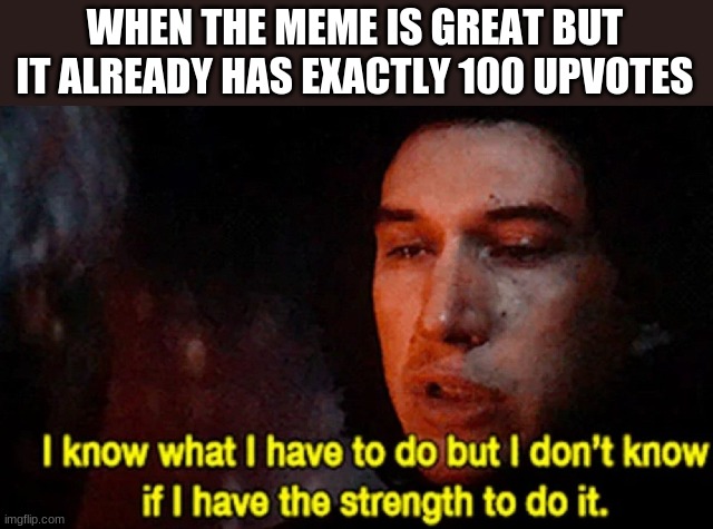 I know what I have to do but I don’t know if I have the strength | WHEN THE MEME IS GREAT BUT IT ALREADY HAS EXACTLY 100 UPVOTES | image tagged in i know what i have to do but i don t know if i have the strength | made w/ Imgflip meme maker