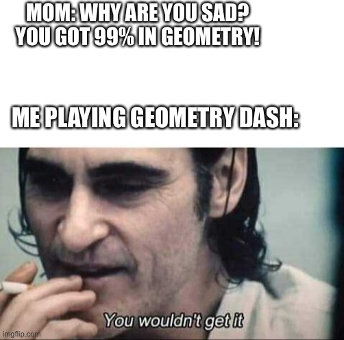 The pain | MOM: WHY ARE YOU SAD? YOU GOT 99% IN GEOMETRY! ME PLAYING GEOMETRY DASH: | image tagged in you wouldn't get it,geometry dash,geometry | made w/ Imgflip meme maker