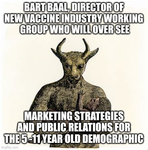 BART BAAL MARKETING AND PR | BART BAAL, DIRECTOR OF NEW VACCINE INDUSTRY WORKING
 GROUP WHO WILL OVER SEE; MARKETING STRATEGIES AND PUBLIC RELATIONS FOR THE 5 -11 YEAR OLD DEMOGRAPHIC | image tagged in baal holding child,covid-19,covid vaccine,big pharma,funny memes,political meme | made w/ Imgflip meme maker