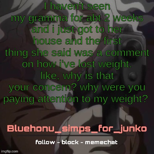 ??????? | I haven't seen my gramma for abt 2 weeks and i just got to her house and the first thing she said was a comment on how i've lost weight. like, why is that your concern? why were you paying attention to my weight? | image tagged in honu's nagito gun temp thanks suga | made w/ Imgflip meme maker