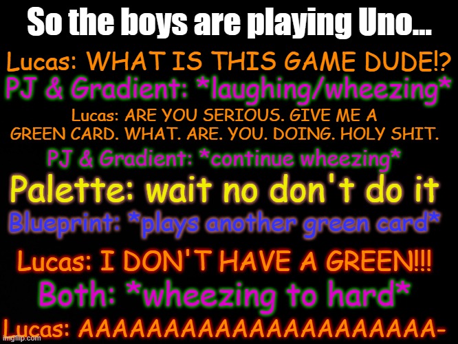 Give Me A Green Card meme | So the boys are playing Uno... Lucas: WHAT IS THIS GAME DUDE!? PJ & Gradient: *laughing/wheezing*; Lucas: ARE YOU SERIOUS. GIVE ME A GREEN CARD. WHAT. ARE. YOU. DOING. HOLY SHIT. PJ & Gradient: *continue wheezing*; Palette: wait no don't do it; Blueprint: *plays another green card*; Lucas: I DON'T HAVE A GREEN!!! Both: *wheezing to hard*; Lucas: AAAAAAAAAAAAAAAAAAAAA- | made w/ Imgflip meme maker