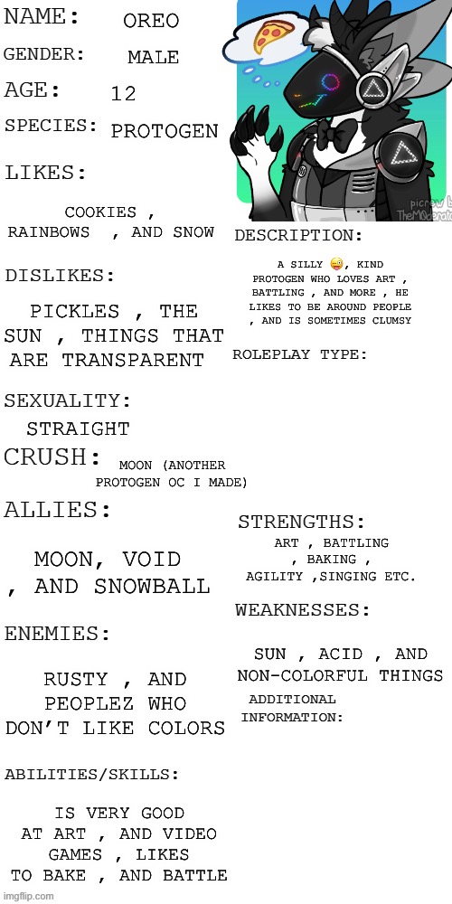 Here’s an OC I made ;) | OREO; MALE; 12; PROTOGEN; COOKIES , RAINBOWS  , AND SNOW; A SILLY 😜, KIND PROTOGEN WHO LOVES ART , BATTLING , AND MORE , HE LIKES TO BE AROUND PEOPLE , AND IS SOMETIMES CLUMSY; PICKLES , THE SUN , THINGS THAT ARE TRANSPARENT; STRAIGHT; MOON (ANOTHER PROTOGEN OC I MADE); ART , BATTLING , BAKING , AGILITY ,SINGING ETC. MOON, VOID , AND SNOWBALL; SUN , ACID , AND NON-COLORFUL THINGS; RUSTY , AND PEOPLEZ WHO DON’T LIKE COLORS; IS VERY GOOD AT ART , AND VIDEO GAMES , LIKES TO BAKE , AND BATTLE | image tagged in updated roleplay oc showcase,protogen,furry | made w/ Imgflip meme maker