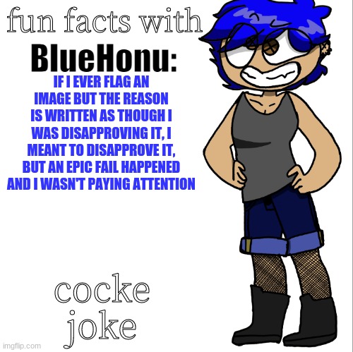 fun facts with bluehonu | IF I EVER FLAG AN IMAGE BUT THE REASON IS WRITTEN AS THOUGH I WAS DISAPPROVING IT, I MEANT TO DISAPPROVE IT, BUT AN EPIC FAIL HAPPENED AND I WASN'T PAYING ATTENTION; cocke joke | image tagged in fun facts with bluehonu | made w/ Imgflip meme maker