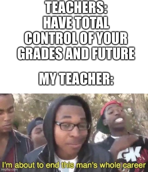 insert creative title here | TEACHERS: HAVE TOTAL CONTROL OF YOUR GRADES AND FUTURE; MY TEACHER: | image tagged in i m about to end this man s whole career | made w/ Imgflip meme maker