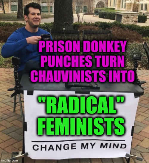 change my mind cropped BRIGHT | PRISON DONKEY PUNCHES TURN CHAUVINISTS INTO; "RADICAL"
FEMINISTS | image tagged in prison,donkey punch,rape,memes,change my mind,triggered feminist | made w/ Imgflip meme maker