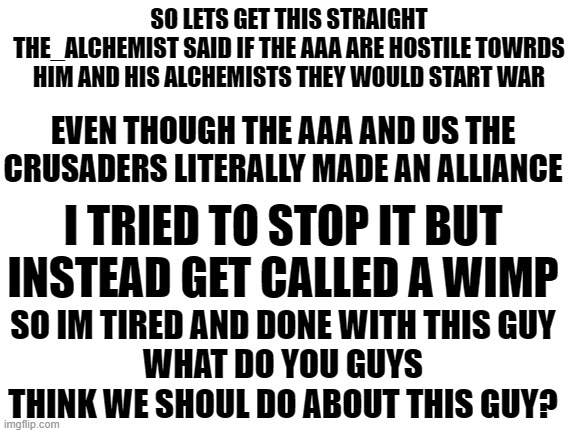 link to his/her meme in comments | SO LETS GET THIS STRAIGHT
THE_ALCHEMIST SAID IF THE AAA ARE HOSTILE TOWRDS HIM AND HIS ALCHEMISTS THEY WOULD START WAR; EVEN THOUGH THE AAA AND US THE CRUSADERS LITERALLY MADE AN ALLIANCE; I TRIED TO STOP IT BUT INSTEAD GET CALLED A WIMP; SO IM TIRED AND DONE WITH THIS GUY
WHAT DO YOU GUYS THINK WE SHOUL DO ABOUT THIS GUY? | image tagged in blank white template | made w/ Imgflip meme maker
