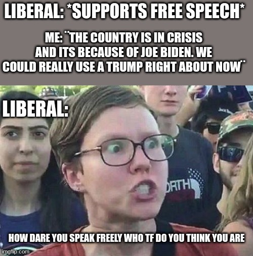 Triggered Liberal | LIBERAL: *SUPPORTS FREE SPEECH*; ME: ¨THE COUNTRY IS IN CRISIS AND ITS BECAUSE OF JOE BIDEN. WE COULD REALLY USE A TRUMP RIGHT ABOUT NOW¨; LIBERAL:; HOW DARE YOU SPEAK FREELY WHO TF DO YOU THINK YOU ARE | image tagged in triggered liberal,political,free speech,joe biden,trump | made w/ Imgflip meme maker