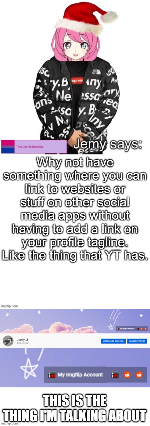 Because the link kinda takes up most of the tagline sometimes. | Why not have something where you can link to websites or stuff on other social media apps without having to add a link on your profile tagline. Like the thing that YT has. THIS IS THE THING I'M TALKING ABOUT | image tagged in jemy christmas drip temp | made w/ Imgflip meme maker