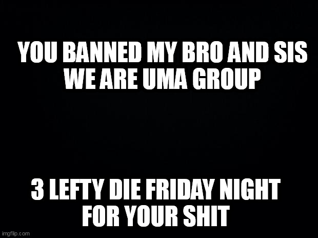 Black background | YOU BANNED MY BRO AND SIS
WE ARE UMA GROUP; 3 LEFTY DIE FRIDAY NIGHT 
FOR YOUR SHIT | image tagged in black background | made w/ Imgflip meme maker